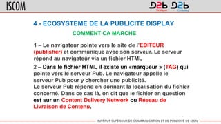4 - ECOSYSTEME DE LA PUBLICITE DISPLAY
COMMENT CA MARCHE
1 – Le navigateur pointe vers le site de l’EDITEUR
(publisher) et communique avec son serveur. Le serveur
répond au navigateur via un fichier HTML
2 – Dans le fichier HTML il existe un «marqueur » (TAG) qui
pointe vers le serveur Pub. Le navigateur appelle le
serveur Pub pour y chercher une publicité.
Le serveur Pub répond en donnant la localisation du fichier
concerné. Dans ce cas là, on dit que le fichier en question
est sur un Content Delivery Network ou Réseau de
Livraison de Contenu.
 