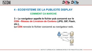 4 - ECOSYSTEME DE LA PUBLICITE DISPLAY
COMMENT CA MARCHE
3 – Le navigateur appelle le fichier pub concerné sur le
CDN - Réseau de Livraison de Contenu (JPG, GIF, Flash,
etc.).
Le CDN renvoie le fichier concerné au navigateur web.
 