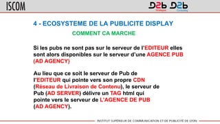 4 - ECOSYSTEME DE LA PUBLICITE DISPLAY
COMMENT CA MARCHE
Si les pubs ne sont pas sur le serveur de l’EDITEUR elles
sont alors disponibles sur le serveur d’une AGENCE PUB
(AD AGENCY)
Au lieu que ce soit le serveur de Pub de
l’EDITEUR qui pointe vers son propre CDN
(Réseau de Livraison de Contenu), le serveur de
Pub (AD SERVER) délivre un TAG html qui
pointe vers le serveur de L’AGENCE DE PUB
(AD AGENCY).
 
