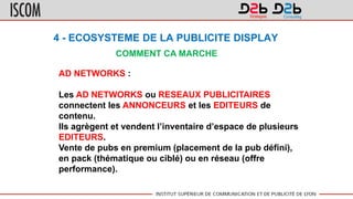 4 - ECOSYSTEME DE LA PUBLICITE DISPLAY
COMMENT CA MARCHE
AD NETWORKS :
Les AD NETWORKS ou RESEAUX PUBLICITAIRES
connectent les ANNONCEURS et les EDITEURS de
contenu.
Ils agrègent et vendent l’inventaire d’espace de plusieurs
EDITEURS.
Vente de pubs en premium (placement de la pub défini),
en pack (thématique ou ciblé) ou en réseau (offre
performance).
 