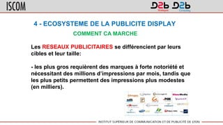 4 - ECOSYSTEME DE LA PUBLICITE DISPLAY
COMMENT CA MARCHE
Les RESEAUX PUBLICITAIRES se différencient par leurs
cibles et leur taille:
- les plus gros requièrent des marques à forte notoriété et
nécessitant des millions d’impressions par mois, tandis que
les plus petits permettent des impressions plus modestes
(en milliers).
 