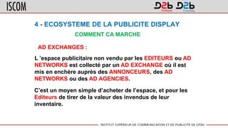 4 - ECOSYSTEME DE LA PUBLICITE DISPLAY
COMMENT CA MARCHE
AD EXCHANGES :
L ’espace publicitaire non vendu par les EDITEURS ou AD
NETWORKS est collecté par un AD EXCHANGE où il est
mis en enchère auprès des ANNONCEURS, des AD
NETWORKS ou des AD AGENCIES.
C’est un moyen simple d’acheter de l’espace, et pour les
Editeurs de tirer de la valeur des invendus de leur
inventaire.
 