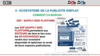 4 - ECOSYSTEME DE LA PUBLICITE DISPLAY
COMMENT CA MARCHE
SSP : SUPPLY SIDE PLATFORM
Les SSP (SUPPLY SIDE
PLATFORM),permettent aux
EDITEURS de faire le lien avec
les AD EXCHANGES pour
rendre leur inventaire
disponible et optimiser la vente
de leurs espaces publicitaires.
 
