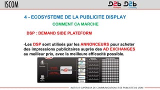 4 - ECOSYSTEME DE LA PUBLICITE DISPLAY
COMMENT CA MARCHE
DSP : DEMAND SIDE PLATEFORM
-Les DSP sont utilisés par les ANNONCEURS pour acheter
des impressions publicitaires auprès des AD EXCHANGES
au meilleur prix, avec la meilleure efficacité possible.
 