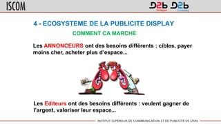 4 - ECOSYSTEME DE LA PUBLICITE DISPLAY
COMMENT CA MARCHE
Les ANNONCEURS ont des besoins différents : cibles, payer
moins cher, acheter plus d’espace...
Les Editeurs ont des besoins différents : veulent gagner de
l’argent, valoriser leur espace...
 