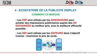 4 - ECOSYSTEME DE LA PUBLICITE DISPLAY
COMMENT CA MARCHE
- Les DSP sont utilisés par les ANNONCEURS pour
acheter des impressions publicitaires auprès des AD
EXCHANGES au meilleur prix, avec la meilleure efficacité
possible.
- Les SSP sont utilisés par les EDITEURS dans l’objectif
inverse : maximiser le prix de vente.
 