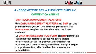 4 - ECOSYSTEME DE LA PUBLICITE DISPLAY
COMMENT CA MARCHE
DMP : DATA MANAGEMENT PLATFORM
Une DATA MANAGEMENT PLATFORM ou DMP est une
plateforme de gestion des données permettant aux
Annonceurs de gérer les données relatives à leur
audience.
La DATA MANAGEMENT PLATFORM ou DMP permet de
consolider les données sur les visiteurs depuis
différentes sources. Ils peuvent alors utiliser les
données pour créer une segmentation démographique,
comportementale, afin de cibler leurs annonces
publicitaires
 
