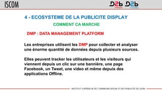 4 - ECOSYSTEME DE LA PUBLICITE DISPLAY
COMMENT CA MARCHE
DMP : DATA MANAGEMENT PLATFORM
Les entreprises utilisent les DMP pour collecter et analyser
une énorme quantité de données depuis plusieurs sources.
Elles peuvent tracker les utilisateurs et les visiteurs qui
viennent depuis un clic sur une bannière, une page
Facebook, un Tweet, une video et même depuis des
applications Offline.
 