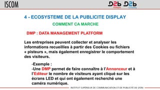 4 - ECOSYSTEME DE LA PUBLICITE DISPLAY
COMMENT CA MARCHE
DMP : DATA MANAGEMENT PLATFORM
Les entreprises peuvent collecter et analyser les
informations recueillies à partir des Cookies ou fichiers
« pisteurs », mais également enregistrer le comportement
des visiteurs.
-Exemple :
-Une DMP permet de faire connaître à l’Annonceur et à
l’Editeur le nombre de visiteurs ayant cliqué sur les
écrans LED et qui ont également recherché une
caméra numérique.
 