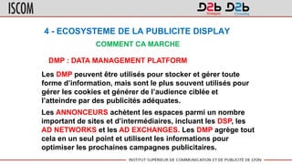 4 - ECOSYSTEME DE LA PUBLICITE DISPLAY
COMMENT CA MARCHE
DMP : DATA MANAGEMENT PLATFORM
Les DMP peuvent être utilisés pour stocker et gérer toute
forme d’information, mais sont le plus souvent utilisés pour
gérer les cookies et générer de l’audience ciblée et
l’atteindre par des publicités adéquates.
Les ANNONCEURS achètent les espaces parmi un nombre
important de sites et d’intermédiaires, incluant les DSP, les
AD NETWORKS et les AD EXCHANGES. Les DMP agrège tout
cela en un seul point et utilisent les informations pour
optimiser les prochaines campagnes publicitaires.
 