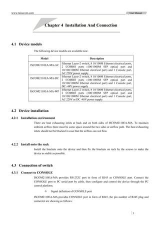 www.raisecom.com                                                                                    User Manual




                            Chapter 4 Installation And Connection



4.1 Device models
                   The following device models are available now:

                        Model                                       Description
                               Ethernet Layer-2 switch, 8 10/100M Ethernet electrical ports,
             ISCOM2110EA-MA-AC
                               2 COMBO ports (100/1000M SFP optical port and
                               10/100/1000M Ethernet electrical port) and 1 Console port,
                               AC 220V power supply
                               Ethernet Layer-2 switch, 8 10/100M Ethernet electrical ports,
             ISCOM2110EA-MA-DC
                               2 COMBO ports (100/1000M SFP optical port and
                               10/100/1000M Ethernet electrical port) and 1 Console port,
                               DC -48V power supply
                               Ethernet Layer-2 switch, 8 10/100M Ethernet electrical ports,
             ISCOM2110EA-MA-WP
                               2 COMBO ports (100/1000M SFP optical port and
                               10/100/1000M Ethernet electrical port) and 1 Console port,
                               AC 220V or DC -48V power supply



4.2 Device installation
4.2.1 Installation environment
                   There are heat exhausting inlets at back and on both sides of ISCOM2110EA-MA. To maintain
                   ambient airflow there must be some space around the two sides or airflow path. The heat exhausting
                   inlets should not be blocked in case that the airflow can not flow.



4.2.2 Install onto the rack
                   Install the brackets onto the device and then fix the brackets on rack by the screws to make the
                   device as stable as possible.



4.3 Connection of switch
4.3.1 Connect to CONSOLE
                   ISCOM2110EA-MA provides RS-232C port in form of RJ45 as CONSOLE port. Connect the
                   CONSOLE port to PC serial port by cable, then configure and control the device through the PC
                   control platform.

                                Signal definition of CONSOLE port

                   ISCOM2110EA-MA provides CONSOLE port in form of RJ45, the pin number of RJ45 plug and
                   connector are showing as follows:



                                                                                                       5
 