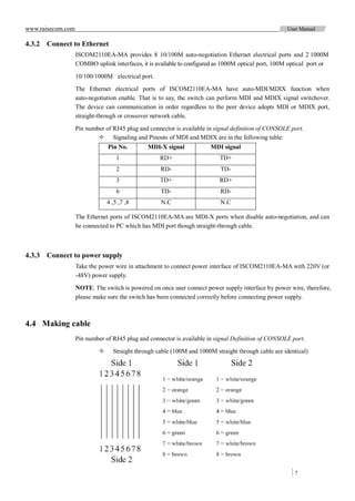 www.raisecom.com                                                                                     User Manual

4.3.2 Connect to Ethernet
                   ISCOM2110EA-MA provides 8 10/100M auto-negotiation Ethernet electrical ports and 2 1000M
                   COMBO uplink interfaces, it is available to configured as 1000M optical port, 100M optical port or
                   10/100/1000M electrical port.

                   The Ethernet electrical ports of ISCOM2110EA-MA have auto-MDI/MDIX function when
                   auto-negotiation enable. That is to say, the switch can perform MDI and MDIX signal switchover.
                   The device can communication in order regardless to the peer device adopts MDI or MDIX port,
                   straight-through or crossover network cable.

                   Pin number of RJ45 plug and connector is available in signal definition of CONSOLE port.
                            Signaling and Pinouts of MDI and MDIX are in the following table:
                                Pin No.        MDI-X signal             MDI signal
                                    1               RD+                    TD+
                                    2               RD-                    TD-
                                    3               TD+                    RD+
                                    6               TD-                    RD-
                                4 ,5 ,7 ,8          N.C                    N.C

                   The Ethernet ports of ISCOM2110EA-MA are MDI-X ports when disable auto-negotiation, and can
                   be connected to PC which has MDI port though straight-through cable.



4.3.3 Connect to power supply
                   Take the power wire in attachment to connect power interface of ISCOM2110EA-MA with 220V (or
                   -48V) power supply.

                   NOTE: The switch is powered on once user connect power supply interface by power wire, therefore,
                   please make sure the switch has been connected correctly before connecting power supply.



4.4 Making cable
                   Pin number of RJ45 plug and connector is available in signal Definition of CONSOLE port.

                                 Straight through cable (100M and 1000M straight through cable are identical)




                                                                                                        7
 