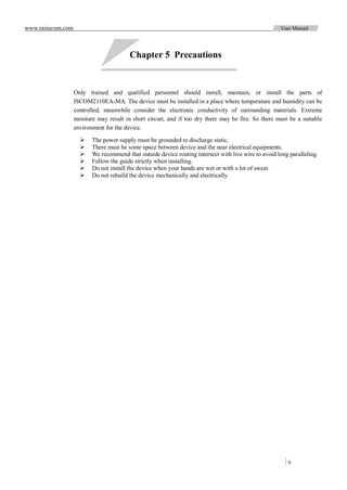 www.raisecom.com                                                                                       User Manual




                                         Chapter 5 Precautions


                   Only trained and qualified personnel should install, maintain, or install the parts of
                   ISCOM2110EA-MA. The device must be installed in a place where temperature and humidity can be
                   controlled, meanwhile consider the electronic conductivity of surrounding materials. Extreme
                   moisture may result in short circuit, and if too dry there may be fire. So there must be a suitable
                   environment for the device.

                         The power supply must be grounded to discharge static.
                         There must be some space between device and the near electrical equipments.
                         We recommend that outside device routing intersect with live wire to avoid long paralleling.
                         Follow the guide strictly when installing.
                         Do not install the device when your hands are wet or with a lot of sweat.
                         Do not rebuild the device mechanically and electrically.




                                                                                                         9
 