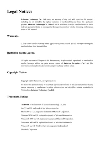 Legal Notices
            Raisecom Technology Co., Ltd makes no warranty of any kind with regard to this manual,
            including, but not limited to, the implied warranties of merchantability and fitness for a particular
            purpose. Raisecom Technology Co., Ltd shall not be held liable for errors contained herein or direct,
            indirect, special, incidental or consequential damages in connection with the furnishing, performance,
            or use of this material.


Warranty.

            A copy of the specific warranty terms applicable to your Raisecom product and replacement parts
            can be obtained from Service Office.


Restricted Rights Legend.

            All rights are reserved. No part of this document may be photocopied, reproduced, or translated to
            another language without the prior written consent of Raisecom Technology Co., Ltd. The
            information contained in this document is subject to change without notice.


Copyright Notices.


            Copyright ©2011 Raisecom. All rights reserved.

            No part of this publication may be excerpted, reproduced, translated or utilized in any form or by any
            means, electronic or mechanical, including photocopying and microfilm, without permission in
            Writing from Raisecom Technology Co., Ltd.


Trademark Notices


                        is the trademark of Raisecom Technology Co., Ltd.

            Java™ is a U.S. trademark of Sun Microsystems, Inc.

            Microsoft® is a U.S. registered trademark of Microsoft Corporation.

            Windows NT® is a U.S. registered trademark of Microsoft Corporation.

            Windows® 2000 is a U.S. registered trademark of Microsoft Corporation.

            Windows® XP is a U.S. registered trademark of Microsoft Corporation.

            Windows® and MS Windows® are U.S. registered trademarks of

            Microsoft Corporation.
 