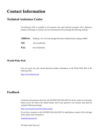 Contact Information
Technical Assistance Center

           The Raisecom TAC is available to all customers who need technical assistance with a Raisecom
           product, technology, or, solution. You can communicate with us through the following methods:




           Address:        Building 2, No. 28 of the Shangdi 6th Street, Haidian District, Beijing 100085

           Tel:           +86-10-82883305

           Fax:           +86-10-82883056




World Wide Web

           You can access the most current Raisecom product information on the World Wide Web at the
           following URL:
           http://www.raisecom.com




Feedback

           Comments and questions about how the ISCOM2110EA-MA (REV.A) device works are welcomed.
           Please review the FAQ in the related manual, and if your question is not covered, send email by
           using the following web page:
           http://www.raisecom.com/en/contact-us.html.

           If you have comments on the ISCOM2110EA-MA (REV.A) specification, instead of the web page
           above, please send comments to:

           export@raisecom.com



           We hope to hear from you!
 