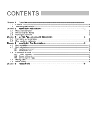 CONTENTS
Chapter 1        Overview ------------------------------------------------------------------------------------ 1
   1.1     Contents ---------------------------------------------------------------------------------------------------------------- 1
   1.2     Terminology explanation --------------------------------------------------------------------------------------------- 1
Chapter 2        Technical Specifications --------------------------------------------------------------- 2
   2.1     Hardware description------------------------------------------------------------------------------------------------- 2
   2.2     Dimension of the device --------------------------------------------------------------------------------------------- 2
   2.3     Working environment------------------------------------------------------------------------------------------------- 2
Chapter 3        Device Appearance And Description----------------------------------------------- 3
   3.1     Front panel and explanation ---------------------------------------------------------------------------------------- 3
   3.2     Rear panel and explanation ---------------------------------------------------------------------------------------- 3
Chapter 4        Installation And Connection ---------------------------------------------------------- 5
   4.1     Device models --------------------------------------------------------------------------------------------------------- 5
   4.2     Device installation ----------------------------------------------------------------------------------------------------- 5
         4.2.1   Installation environment ----------------------------------------------------------------------------------------------------------- 5
         4.2.2   Install onto the rack ---------------------------------------------------------------------------------------------------------------- 5
   4.3     Connection of switch ------------------------------------------------------------------------------------------------- 5
         4.3.1   Connect to CONSOLE------------------------------------------------------------------------------------------------------------- 5
         4.3.2   Connect to Ethernet ---------------------------------------------------------------------------------------------------------------- 7
         4.3.3   Connect to power supply---------------------------------------------------------------------------------------------------------- 7
   4.4     Making cable ----------------------------------------------------------------------------------------------------------- 7
   4.5     Power supply----------------------------------------------------------------------------------------------------------- 8
Chapter 5        Precautions -------------------------------------------------------------------------------- 9
 