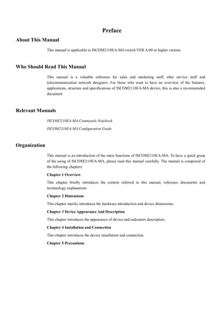 Preface
About This Manual
               This manual is applicable to ISCOM2110EA-MA switch VER A.00 or higher version.



Who Should Read This Manual
               This manual is a valuable reference for sales and marketing staff, after service staff and
               telecommunication network designers. For those who want to have an overview of the features,
               applications, structure and specifications of ISCOM2110EA-MA device, this is also a recommended
               document.



Relevant Manuals
               ISCOM2110EA-MA Commands Notebook

               ISCOM2110EA-MA Configuration Guide



Organization
               This manual is an introduction of the main functions of ISCOM2110EA-MA. To have a quick grasp
               of the using of ISCOM2110EA-MA, please read this manual carefully. The manual is composed of
               the following chapters:

               Chapter 1 Overview
               This chapter briefly introduces the content referred in this manual, reference documents and
               terminology explanations

               Chapter 2 Dimensions
               This chapter mainly introduces the hardware introduction and device dimensions.

               Chapter 3 Device Appearance And Description
               This chapter introduces the appearance of device and indicators description.

               Chapter 4 Installation and Connection
               This chapter introduces the device installation and connection.

               Chapter 5 Precautions
 