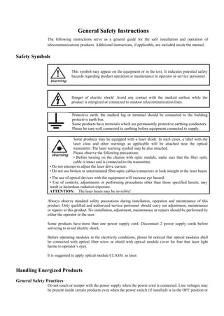 General Safety Instructions
                The following instructions serve as a general guide for the safe installation and operation of
                telecommunications products. Additional instructions, if applicable, are included inside the manual.


Safety Symbols

                               This symbol may appear on the equipment or in the text. It indicates potential safety
                               hazards regarding product operation or maintenance to operator or service personnel.




                               Danger of electric shock! Avoid any contact with the marked surface while the
                               product is energized or connected to outdoor telecommunication lines.


                               Protective earth: the marked lug or terminal should be connected to the building
                               protective earth bus.
                               Some products have terminals which are permanently protective earthing conductors.
                               Please be sure well connected to earthing before equipment connected to supply.

                                Some products may be equipped with a laser diode. In such cases, a label with the
                                laser class and other warnings as applicable will be attached near the optical
                                transmitter. The laser warning symbol may be also attached.
                                Please observe the following precautions:
                                • Before turning on the chassis with optic module, make sure that the fiber optic
                                cable is intact and is connected to the transmitter.
                 • Do not attempt to adjust the laser drive current.
                 • Do not use broken or unterminated fiber-optic cables/connectors or look straight at the laser beam.
                 • The use of optical devices with the equipment will increase eye hazard.
                 • Use of controls, adjustments or performing procedures other than those specified herein, may
                 result in hazardous radiation exposure.
                 ATTENTION: The laser beam may be invisible!

                Always observe standard safety precautions during installation, operation and maintenance of this
                product. Only qualified and authorized service personnel should carry out adjustment, maintenance
                or repairs to this product. No installation, adjustment, maintenance or repairs should be performed by
                either the operator or the user.

                Some products have more than one power supply cord. Disconnect 2 power supply cords before
                servicing to avoid electric shock.

                Before operating modules in the electricity conditions, please be noticed that optical modules shall
                be connected with optical fiber wires or shield with optical module cover for fear that laser light
                harms to operator’s eyes.

                It is suggested to apply optical module CLASS1 as laser.


Handling Energized Products
General Safety Practices
                Do not touch or tamper with the power supply when the power cord is connected. Line voltages may
                be present inside certain products even when the power switch (if installed) is in the OFF position or
 