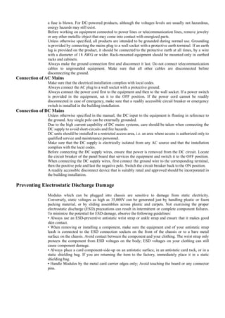 a fuse is blown. For DC-powered products, although the voltages levels are usually not hazardous,
              energy hazards may still exist.
              Before working on equipment connected to power lines or telecommunication lines, remove jewelry
              or any other metallic object that may come into contact with energized parts.
              Unless otherwise specified, all products are intended to be grounded during normal use. Grounding
              is provided by connecting the mains plug to a wall socket with a protective earth terminal. If an earth
              lug is provided on the product, it should be connected to the protective earth at all times, by a wire
              with a diameter of 18 AWG or wider. Rack-mounted equipment should be mounted only in earthed
              racks and cabinets.
              Always make the ground connection first and disconnect it last. Do not connect telecommunication
              cables to ungrounded equipment. Make sure that all other cables are disconnected before
              disconnecting the ground.
Connection of AC Mains
              Make sure that the electrical installation complies with local codes.
              Always connect the AC plug to a wall socket with a protective ground.
              Always connect the power cord first to the equipment and then to the wall socket. If a power switch
              is provided in the equipment, set it to the OFF position. If the power cord cannot be readily
              disconnected in case of emergency, make sure that a readily accessible circuit breaker or emergency
              switch is installed in the building installation.
Connection of DC Mains
              Unless otherwise specified in the manual, the DC input to the equipment is floating in reference to
              the ground. Any single pole can be externally grounded.
              Due to the high current capability of DC mains systems, care should be taken when connecting the
              DC supply to avoid short-circuits and fire hazards.
              DC units should be installed in a restricted access area, i.e. an area where access is authorized only to
              qualified service and maintenance personnel.
              Make sure that the DC supply is electrically isolated from any AC source and that the installation
              complies with the local codes.
              Before connecting the DC supply wires, ensure that power is removed from the DC circuit. Locate
              the circuit breaker of the panel board that services the equipment and switch it to the OFF position.
              When connecting the DC supply wires, first connect the ground wire to the corresponding terminal,
              then the positive pole and last the negative pole. Switch the circuit breaker back to the ON position.
              A readily accessible disconnect device that is suitably rated and approved should be incorporated in
              the building installation.

Preventing Electrostatic Discharge Damage
              Modules which can be plugged into chassis are sensitive to damage from static electricity.
              Conversely, static voltages as high as 35,000V can be generated just by handling plastic or foam
              packing material, or by sliding assemblies across plastic and carpets. Not exercising the proper
              electrostatic discharge (ESD) precautions can result in intermittent or complete component failures.
              To minimize the potential for ESD damage, observe the following guidelines:
              • Always use an ESD-preventive antistatic wrist strap or ankle strap and ensure that it makes good
              skin contact.
              • When removing or installing a component, make sure the equipment end of your antistatic strap
              leash is connected to the ESD connection sockets on the front of the chassis or to a bare metal
              surface on the chassis. Avoid contact between the component and your clothing. The wrist strap only
              protects the component from ESD voltages on the body; ESD voltages on your clothing can still
              cause component damage.
              • Always place a card component-side-up on an antistatic surface, in an antistatic card rack, or in a
              static shielding bag. If you are returning the item to the factory, immediately place it in a static
              shielding bag.
              • Handle Modules by the metal card carrier edges only; Avoid touching the board or any connector
              pins.
 