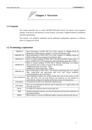 www.raisecom.com                                                                                     User Manual




                                          Chapter 1 Overview



1.1 Contents
                   This manual describes how to install ISCOM2110EA-MA Switch, the features and component
                   modules of the device and functions of every module. It provides a standard method of installation
                   and cable specifications.

                   This manual is for hardware installation and for additional configuration operations of software,
                   refers to Configuration Guide.



1.2 Terminology explanation
           10BASE-T          Brief terminology of IEEE 802.3 f or LANs, operates at 10Mbps based on
                             Manchester coding and uses category-3 or better twisted-pair cable.
          100BASE-TX         Brief terminology of IEEE 802.3 f or LANs, operates at 100Mbps based on
                             4B/5B coding and uses category-5 twisted-pair cable.
          1000 Base-T        Refer to normal standard of IEEE 802.3, providing PAM5X5 signal codes, 4
                             pairs of 100Ω CAT-5 UTP transmission, data transmitting speed up to 1Gbit/s
                             Refer to normal standard of IEEE 802.3, Ethernet technology over optical
          1000BASE-X         fiber, generally refer to below concept in this document:
                             1000BaseSX Multi-mode Fiber 500 m
                             1000BaseLX Single-mode Fiber 3000 m
                             Brief terminology of IEEE 802.3, fast Ethernet technology that uses optical
          100BASE-FX
                             fiber, single-mode and multi-mode fiber (62.5 and 125um available)
                             connecting distance up to 550 meters.
                             Auto-Negotiation detects the various modes that exist in the device on the
        Auto-negotiation
                             other end of the wire, the Link Partner, and advertises its own abilities to
                             automatically configure the highest performance mode of interoperation.
           Full-duplex       Transmission of data in two directions simultaneously
                             Data can be transmitted in both Rx and Tx directions on a signal carrier, but
          Half-duplex
                             not at the same time.
             RJ-45           An eight-wire connector used in twister pair wire
              MDI            Medium dependent interface, provides the physical and electrical connection to
                             the cabling medium.
             MDIX            MDI crossover, a version of MDI that enables connection between like devices.




                                                                                                        1
 