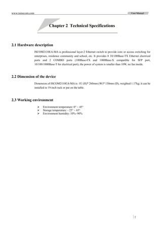 www.raisecom.com                                                                                   User Manual




                               Chapter 2 Technical Specifications



2.1 Hardware description
                   ISCOM2110EA-MA is professional layer-2 Ethernet switch to provide core or access switching for
                   enterprises, residence community and school, etc. It provides 8 10/100Base-TX Ethernet electrical
                   ports and 2 COMBO ports (100Base-FX and 1000Base-X compatible for SFP port,
                   10/100/1000Base-T for electrical port), the power of system is smaller than 10W, no fan inside.



2.2 Dimension of the device
                   Dimension of ISCOM2110EA-MA is: 1U (H)* 260mm (W)* 130mm (D), weighted 1.17kg; it can be
                   installed in 19-inch rack or put on the table.



2.3 Working environment
                         Environment temperature: 0° ~ 45°
                         Storage temperature: - 25° ~ 65°
                         Environment humidity: 10%~90%




                                                                                                      2
 