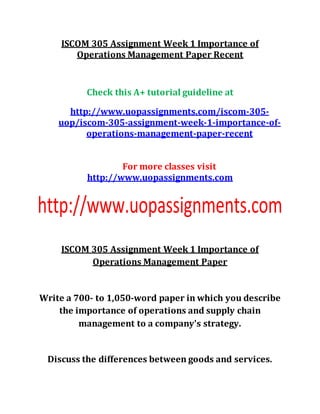 ISCOM 305 Assignment Week 1 Importance of
Operations Management Paper Recent
Check this A+ tutorial guideline at
http://www.uopassignments.com/iscom-305-
uop/iscom-305-assignment-week-1-importance-of-
operations-management-paper-recent
For more classes visit
http://www.uopassignments.com
ISCOM 305 Assignment Week 1 Importance of
Operations Management Paper
Write a 700- to 1,050-word paper in which you describe
the importance of operations and supply chain
management to a company's strategy.
Discuss the differences between goods and services.
 