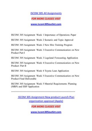 ISCOM 305 All Assignments
FOR MORE CLASSES VISIT
www.iscom305outlet.com
ISCOM 305 Assignment Week 1 Importance of Operations Paper
ISCOM 305 Assignment Week 2 Scenario and Topic Approval
ISCOM 305 Assignment Week 2 New Hire Training Program
ISCOM 305 Assignment Week 3 Executive Communication on New
Product Part I
ISCOM 305 Assignment Week 3 Legoland Forecasting Application
ISCOM 305 Assignment Week 4 Executive Communication on New
Product: Part II
ISCOM 305 Assignment Week 4 Toyota Lean Application
ISCOM 305 Assignment Week 5 Executive Communication on New
Product Final Deliverable
ISCOM 305 Assignment Week 5 Material Requirements Planning
(MRP) and ERP Application
==============================================
ISCOM 305 Assignment New product Launch Plan
organization approval (Apple)
FOR MORE CLASSES VISIT
www.iscom305outlet.com
 