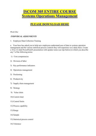 ISCOM 305 ENTIRE COURSE
                Systems Operations Management

                           PLEASE DOWNLOAD HERE

Week One

INDIVIDUAL ASSIGNMENTS

1. Employee Data Collection Training

a. Your boss has asked you to help new employees understand uses of data in systems operation
management and the various statistical process controls they will experience on a daily basis. Create
a 10 to 12 slide PowerPoint® presentation with speaker notes (see tips below) in which you describe
any 7 of the following terms:

1) Core competencies

2) Division of labor

3) Key performance indicators

4) Operations management

5) Positioning

6) Productivity

7) Supply chain management

8) Strategy

9) Value chain

10) Control chart

11) Control limits

12) Process capability

13) Range

14) Sample

15) Statistical process control

16) Tolerance
 