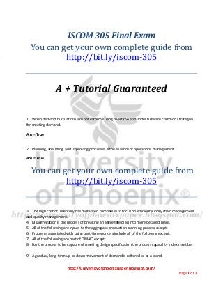 http://universityofphoenixpaper.blogspot.com/
Page 1 of 3
ISCOM 305 Final Exam
You can get your own complete guide from
http://bit.ly/iscom-305
A + Tutorial Guaranteed
1 When demand fluctuations are not extreme using overtime and under time are common strategies
for meeting demand.
Ans = True
2 Planning, analyzing, and improving processes is the essence of operations management.
Ans = True
You can get your own complete guide from
http://bit.ly/iscom-305
3 The high cost of inventory has motivated companies to focus on efficient supply chain management
and quality management.
4 Disaggregation is the process of breaking an aggregate plan into more detailed plans.
5 All of the following are inputs to the aggregate production planning process except:
6 Problems associated with using part-time workers include all of the following except:
7 All of the following are part of DMAIC except:
8 For the process to be capable of meeting design specification the process capability index must be:
9 A gradual, long-term up or down movement of demand is referred to as a trend.
 