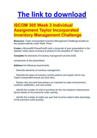 The link to download
ISCOM 305 Week 3 Individual
Assignment Taylor Incorporated
Inventory Management Challenge
Resource: Taylor Incorporated Inventory Management Challenge located on
the student website under Week Three

Create a Microsoft® PowerPoint® (with a transcript of your presentation in the
speaker notes) about inventory to present to the president of Taylor Inc.

Complete the elements of inventory management and the EOQ

components of the presentation.

Address the following requirements:

· Describe elements of inventory management.

· Describe the types of inventory control systems and explain which one
Taylor Incorporated should use (and why).

· Explain why accurate forecasting is so important to sales enhancement,
customer satisfaction, and cost control.

· Identify the number of units to purchase for the new distance measurement
device based on the economic order quantity.

· Identify the number of orders per year that must be made to take advantage
of the economic order quantity.
 