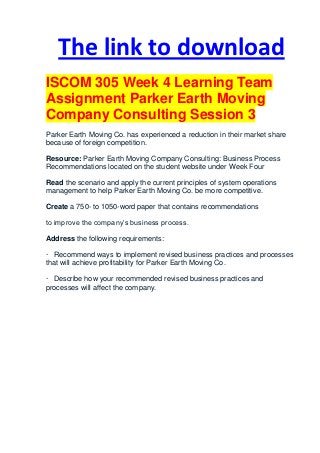 The link to download
ISCOM 305 Week 4 Learning Team
Assignment Parker Earth Moving
Company Consulting Session 3
Parker Earth Moving Co. has experienced a reduction in their market share
because of foreign competition.

Resource: Parker Earth Moving Company Consulting: Business Process
Recommendations located on the student website under Week Four

Read the scenario and apply the current principles of system operations
management to help Parker Earth Moving Co. be more competitive.

Create a 750- to 1050-word paper that contains recommendations

to improve the company’s business process.

Address the following requirements:

· Recommend ways to implement revised business practices and processes
that will achieve profitability for Parker Earth Moving Co.

· Describe how your recommended revised business practices and
processes will affect the company.
 