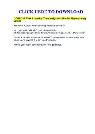 CLICK HERE TO DOWNLOAD
ISCOM 352 Week 2 Learning Team Assignment Riordan Manufacturing
Outline

Resource: Riordan Manufacturing Virtual Organization

Navigate to the Virtual Organizations website
athttps://ecampus.phoenix.edu/secure/aapd/cist/vop/Business/PortBus.htm

Create a detailed outline for your week 3 presentation. Use the same topic
points found in week 3 to develop this outline.

Format your paper consistent with APA guidelines.
 