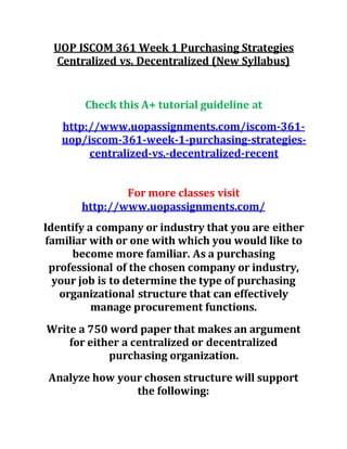 UOP ISCOM 361 Week 1 Purchasing Strategies
Centralized vs. Decentralized (New Syllabus)
Check this A+ tutorial guideline at
http://www.uopassignments.com/iscom-361-
uop/iscom-361-week-1-purchasing-strategies-
centralized-vs.-decentralized-recent
For more classes visit
http://www.uopassignments.com/
Identify a company or industry that you are either
familiar with or one with which you would like to
become more familiar. As a purchasing
professional of the chosen company or industry,
your job is to determine the type of purchasing
organizational structure that can effectively
manage procurement functions.
Write a 750 word paper that makes an argument
for either a centralized or decentralized
purchasing organization.
Analyze how your chosen structure will support
the following:
 