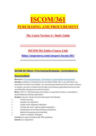 ISCOM/361
PURCHASING AND PROCUREMENT
The Latest Version A+ Study Guide
**********************************************
ISCOM 361 Entire Course Link
https://uopcourse.com/category/iscom-361/
**********************************************
ISCOM 361 Week 1 PurchasingStrategies - Centralized vs.
Decentralized
Resource: Purchasing Strategies - Centralized vs. Decentralized Grading Guide
Identify a company or industry that you are either familiar with or one with which you
would like to become more familiar. As a purchasing professional of the chosen company
or industry, your job is to determine the type of purchasing organizational structure that
can effectively manage procurement functions.
Write a 700- to 1,050-word paper that makes an argument for either a centralized or
decentralized purchasing organization.
Analyze how your chosen structure will support the following:
 Vendor sourcing
 Supplier cost objectives
 Supply chain integration objectives
 Comply with local, regional, global regulations
 Development of overall purchasing competency
 Material forecasting and scheduling
 Impact on logistics strategies
Format your paper consistent with APA guidelines.
Submit your assignment.
 