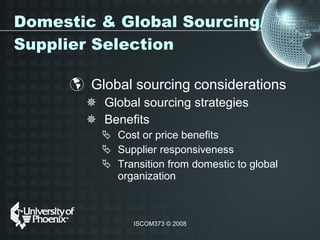 Domestic & Global Sourcing/Supplier Selection Global sourcing considerations  Global sourcing strategies Benefits Cost or price benefits Supplier responsiveness Transition from domestic to global organization  