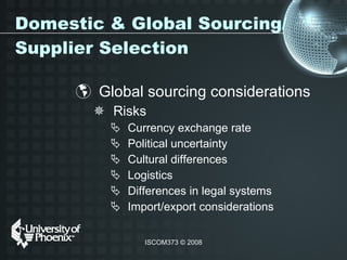 Domestic & Global Sourcing/Supplier Selection Global sourcing considerations  Risks Currency exchange rate Political uncertainty Cultural differences Logistics Differences in legal systems Import/export considerations  