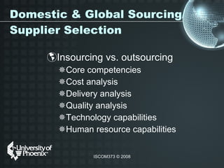 Domestic & Global Sourcing/Supplier Selection Insourcing vs. outsourcing Core competencies Cost analysis Delivery analysis Quality analysis  Technology capabilities Human resource capabilities  
