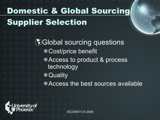 Domestic & Global Sourcing/Supplier Selection Global sourcing questions  Cost/price benefit Access to product & process technology Quality  Access the best sources available  