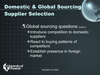 Domestic & Global Sourcing/Supplier Selection Global sourcing questions  (cont.)   Introduce competition to domestic suppliers  React to buying patterns of competitors Establish presence in foreign market  
