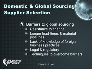 Domestic & Global Sourcing/Supplier Selection Barriers to global sourcing Resistance to change Longer lead-times & material pipelines Lack of knowledge of foreign business practices Legal & regulatory Techniques to overcome barriers 