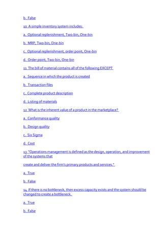 b. False

10 A simple inventory system includes:

a. Optional replenishment, Two-bin, One-bin

b. MRP, Two-bin, One-bin

c. Optional replenishment, order point, One-bin

d. Order point, Two-bin, One-bin

11 The bill of material contains all of the following EXCEPT

a. Sequence in which the product is created

b. Transaction files

c. Complete product description

d. Listing of materials

12 What is the inherent value of a product in the marketplace?

a. Conformance quality

b. Design quality

c. Six Sigma

d. Cost

13 "Operations management is defined as the design, operation, and improvement
of the systems that

create and deliver the firm’s primary products and services."

a. True

b. False

14 If there is no bottleneck, then excess capacity exists and the system should be
changed to create a bottleneck.

a. True

b. False
 