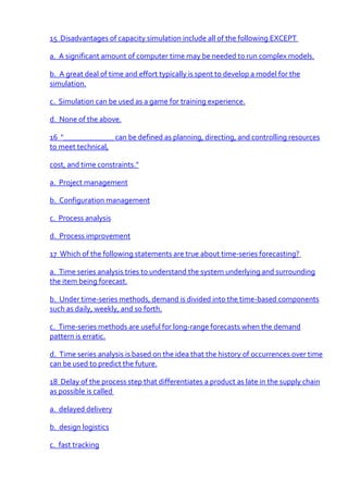 15 Disadvantages of capacity simulation include all of the following EXCEPT

a. A significant amount of computer time may be needed to run complex models.

b. A great deal of time and effort typically is spent to develop a model for the
simulation.

c. Simulation can be used as a game for training experience.

d. None of the above.

16 "_____________ can be defined as planning, directing, and controlling resources
to meet technical,

cost, and time constraints."

a. Project management

b. Configuration management

c. Process analysis

d. Process improvement

17 Which of the following statements are true about time-series forecasting?

a. Time series analysis tries to understand the system underlying and surrounding
the item being forecast.

b. Under time-series methods, demand is divided into the time-based components
such as daily, weekly, and so forth.

c. Time-series methods are useful for long-range forecasts when the demand
pattern is erratic.

d. Time series analysis is based on the idea that the history of occurrences over time
can be used to predict the future.

18 Delay of the process step that differentiates a product as late in the supply chain
as possible is called

a. delayed delivery

b. design logistics

c. fast tracking
 