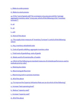 c. Make-to-order process

d. Make-to-stock process

40 If the “cost of goods sold” for a company is $1,000,000 and the “average
aggregate inventory value” is $25,000, which of the following is the “inventory
turnover”?

a. 40

b. 50

c. 400

d. None of the above

41 The supply chain measure of “Inventory Turnover” is which of the following
ratios?

a. Avg. inventory value/total costs

b. Costs of goods sold/Avg. aggregate inventory value

c. Total costs of goods/Avg. costs of goods

d. Weeks worth of inventory/No. of weeks

42 Which of the following are standard measures of schedule performance used to
evaluate priority rules?

a. Meeting due dates

b. Maximizing job flow time

c. Maximizing work-in-process inventory

d. All of the above

43 To improve the Capacity Utilization Rate we can do which of the following?

a. Increase “best operating level”

b. Reduce “capacity used”

c. Increase “capacity used”

d. All of the above
 