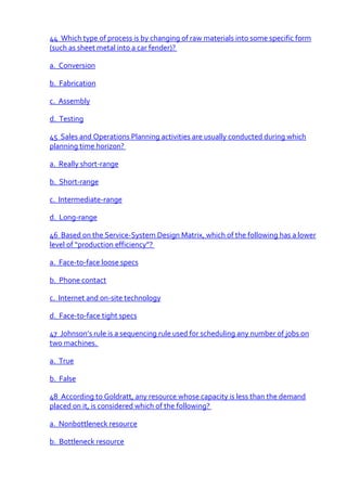 44 Which type of process is by changing of raw materials into some specific form
(such as sheet metal into a car fender)?

a. Conversion

b. Fabrication

c. Assembly

d. Testing

45 Sales and Operations Planning activities are usually conducted during which
planning time horizon?

a. Really short-range

b. Short-range

c. Intermediate-range

d. Long-range

46 Based on the Service-System Design Matrix, which of the following has a lower
level of “production efficiency”?

a. Face-to-face loose specs

b. Phone contact

c. Internet and on-site technology

d. Face-to-face tight specs

47 Johnson’s rule is a sequencing rule used for scheduling any number of jobs on
two machines.

a. True

b. False

48 According to Goldratt, any resource whose capacity is less than the demand
placed on it, is considered which of the following?

a. Nonbottleneck resource

b. Bottleneck resource
 