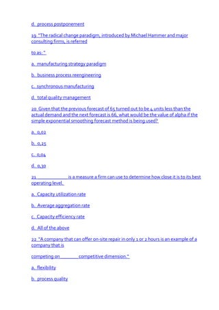 d. process postponement

19 "The radical change paradigm, introduced by Michael Hammer and major
consulting firms, is referred

to as: "

a. manufacturing strategy paradigm

b. business process reengineering

c. synchronous manufacturing

d. total quality management

20 Given that the previous forecast of 65 turned out to be 4 units less than the
actual demand and the next forecast is 66, what would be the value of alpha if the
simple exponential smoothing forecast method is being used?

a. 0,02

b. 0,25

c. 0,04

d. 0,30

21 ____________ is a measure a firm can use to determine how close it is to its best
operating level.

a. Capacity utilization rate

b. Average aggregation rate

c. Capacity efficiency rate

d. All of the above

22 "A company that can offer on-site repair in only 1 or 2 hours is an example of a
company that is

competing on _______ competitive dimension."

a. flexibility

b. process quality
 