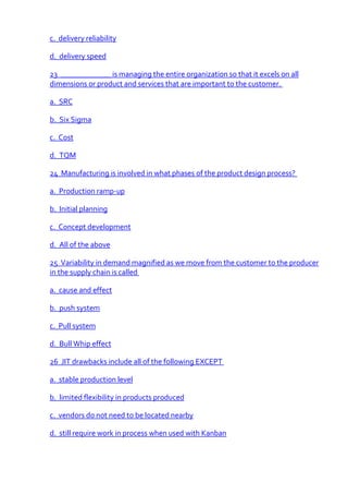 c. delivery reliability

d. delivery speed

23 _____________ is managing the entire organization so that it excels on all
dimensions or product and services that are important to the customer.

a. SRC

b. Six Sigma

c. Cost

d. TQM

24 Manufacturing is involved in what phases of the product design process?

a. Production ramp-up

b. Initial planning

c. Concept development

d. All of the above

25 Variability in demand magnified as we move from the customer to the producer
in the supply chain is called

a. cause and effect

b. push system

c. Pull system

d. Bull Whip effect

26 JIT drawbacks include all of the following EXCEPT

a. stable production level

b. limited flexibility in products produced

c. vendors do not need to be located nearby

d. still require work in process when used with Kanban
 