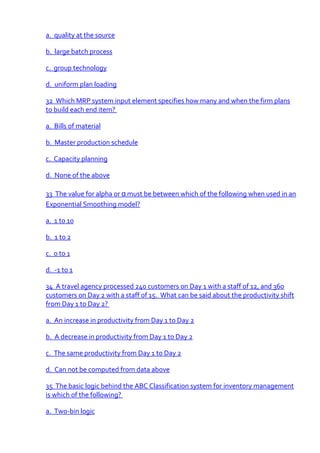 a. quality at the source

b. large batch process

c. group technology

d. uniform plan loading

32 Which MRP system input element specifies how many and when the firm plans
to build each end item?

a. Bills of material

b. Master production schedule

c. Capacity planning

d. None of the above

33 The value for alpha or α must be between which of the following when used in an
Exponential Smoothing model?

a. 1 to 10

b. 1 to 2

c. 0 to 1

d. -1 to 1

34 A travel agency processed 240 customers on Day 1 with a staff of 12, and 360
customers on Day 2 with a staff of 15. What can be said about the productivity shift
from Day 1 to Day 2?

a. An increase in productivity from Day 1 to Day 2

b. A decrease in productivity from Day 1 to Day 2

c. The same productivity from Day 1 to Day 2

d. Can not be computed from data above

35 The basic logic behind the ABC Classification system for inventory management
is which of the following?

a. Two-bin logic
 