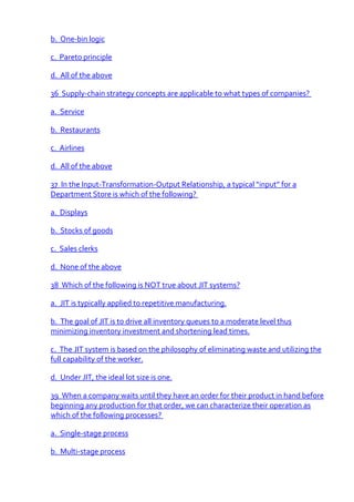 b. One-bin logic

c. Pareto principle

d. All of the above

36 Supply-chain strategy concepts are applicable to what types of companies?

a. Service

b. Restaurants

c. Airlines

d. All of the above

37 In the Input-Transformation-Output Relationship, a typical “input” for a
Department Store is which of the following?

a. Displays

b. Stocks of goods

c. Sales clerks

d. None of the above

38 Which of the following is NOT true about JIT systems?

a. JIT is typically applied to repetitive manufacturing.

b. The goal of JIT is to drive all inventory queues to a moderate level thus
minimizing inventory investment and shortening lead times.

c. The JIT system is based on the philosophy of eliminating waste and utilizing the
full capability of the worker.

d. Under JIT, the ideal lot size is one.

39 When a company waits until they have an order for their product in hand before
beginning any production for that order, we can characterize their operation as
which of the following processes?

a. Single-stage process

b. Multi-stage process
 