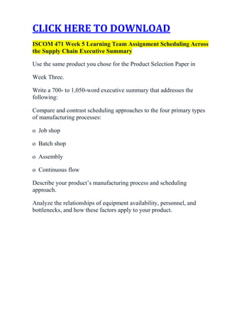 CLICK HERE TO DOWNLOAD
ISCOM 471 Week 5 Learning Team Assignment Scheduling Across
the Supply Chain Executive Summary

Use the same product you chose for the Product Selection Paper in

Week Three.

Write a 700- to 1,050-word executive summary that addresses the
following:

Compare and contrast scheduling approaches to the four primary types
of manufacturing processes:

o Job shop

o Batch shop

o Assembly

o Continuous flow

Describe your product’s manufacturing process and scheduling
approach.

Analyze the relationships of equipment availability, personnel, and
bottlenecks, and how these factors apply to your product.
 