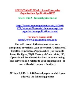 UOP ISCOM 472 Week 1 Lean Enterprise
Organization Application NEW
Check this A+ tutorial guideline at
http://www.uopassignments.com/ISCOM-
472/iscom-472-week-1-lean-enterprise-
organization-application-recent
For more classes visit
http://www.uopassignments.com
You will research the elements and core
disciplines of various Lean Enterprise/Operational
Excellence initiatives/approaches (for example
Lean, Six Sigma, TQM, Theory of Constraints, ISO,
Operational Excellence) for both manufacturing
and services as it relates to your organization (or
one with which you are familiar).
Write a 1,050- to 1,400-word paper in which you
address the following points:
 